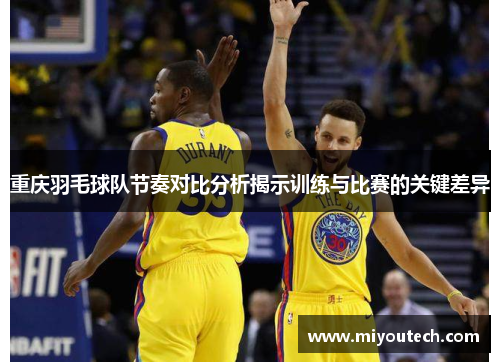 重庆羽毛球队节奏对比分析揭示训练与比赛的关键差异